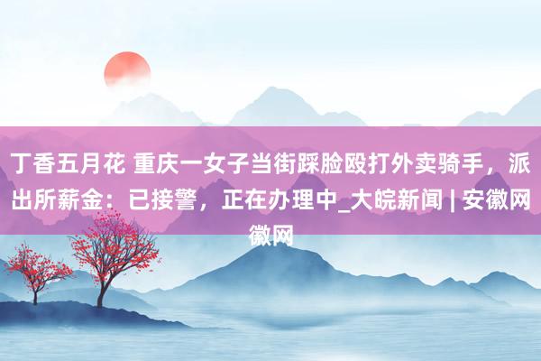丁香五月花 重庆一女子当街踩脸殴打外卖骑手，派出所薪金：已接警，正在办理中_大皖新闻 | 安徽网