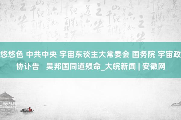 悠悠色 中共中央 宇宙东谈主大常委会 国务院 宇宙政协讣告   吴邦国同道殒命_大皖新闻 | 安徽网