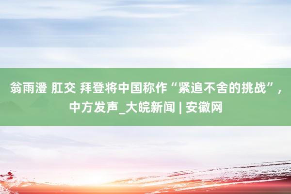 翁雨澄 肛交 拜登将中国称作“紧追不舍的挑战”，中方发声_大皖新闻 | 安徽网