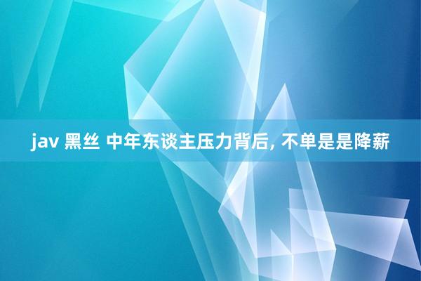 jav 黑丝 中年东谈主压力背后， 不单是是降薪