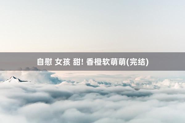 自慰 女孩 甜! 香橙软萌萌(完结)