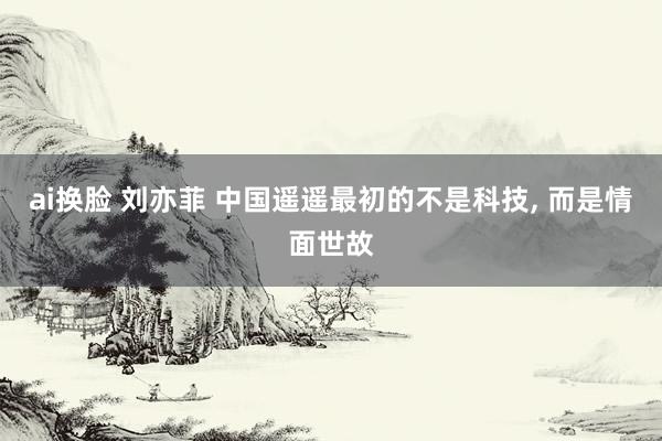 ai换脸 刘亦菲 中国遥遥最初的不是科技， 而是情面世故