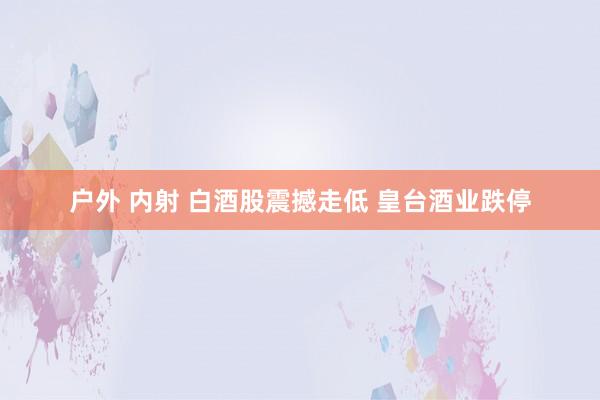 户外 内射 白酒股震撼走低 皇台酒业跌停