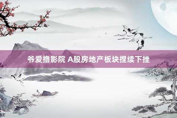 爷爱撸影院 A股房地产板块捏续下挫