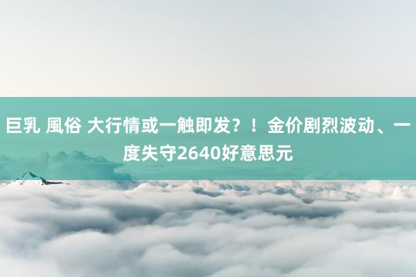 巨乳 風俗 大行情或一触即发？！金价剧烈波动、一度失守2640好意思元