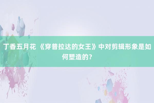 丁香五月花 《穿普拉达的女王》中对剪辑形象是如何塑造的？