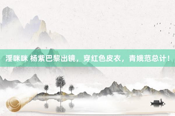 淫咪咪 杨紫巴黎出镜，穿红色皮衣，青娥范总计！