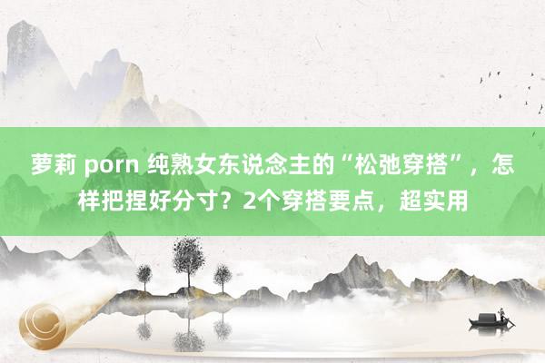 萝莉 porn 纯熟女东说念主的“松弛穿搭”，怎样把捏好分寸？2个穿搭要点，超实用