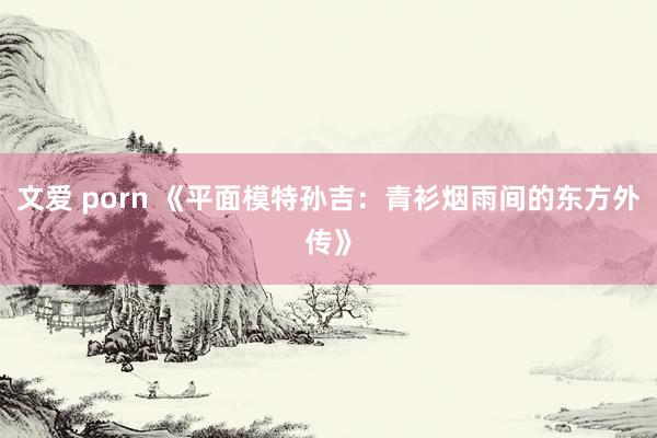 文爱 porn 《平面模特孙吉：青衫烟雨间的东方外传》