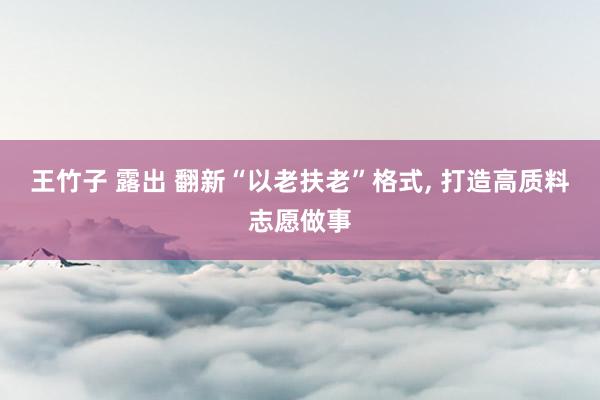 王竹子 露出 翻新“以老扶老”格式， 打造高质料志愿做事