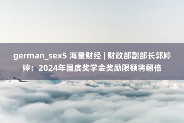 german_sex5 海量财经 | 财政部副部长郭婷婷：2024年国度奖学金奖励限额将翻倍