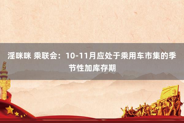 淫咪咪 乘联会：10-11月应处于乘用车市集的季节性加库存期