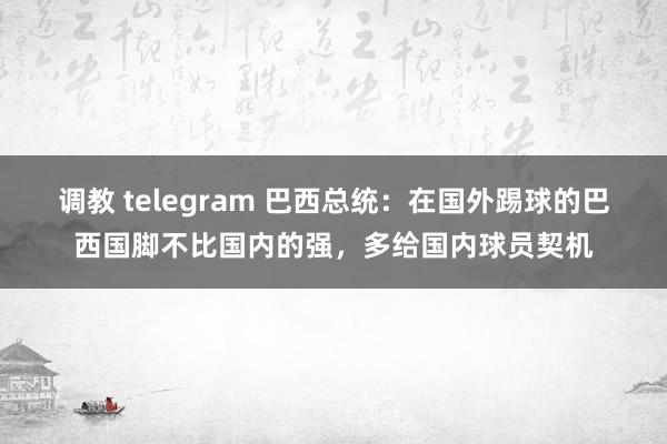调教 telegram 巴西总统：在国外踢球的巴西国脚不比国内的强，多给国内球员契机