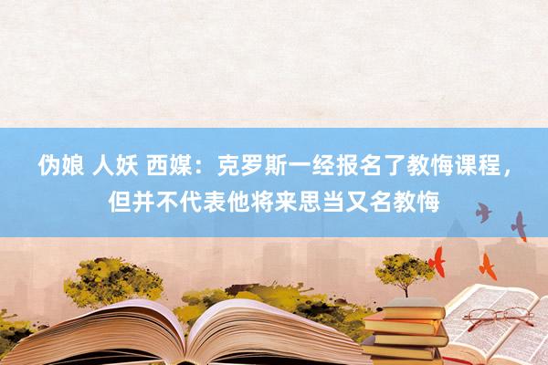 伪娘 人妖 西媒：克罗斯一经报名了教悔课程，但并不代表他将来思当又名教悔