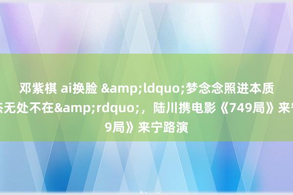 邓紫棋 ai换脸 &ldquo;梦念念照进本质，英杰无处不在&rdquo;，陆川携电影《749局》来宁路演
