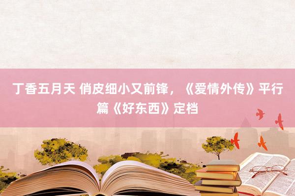 丁香五月天 俏皮细小又前锋，《爱情外传》平行篇《好东西》定档