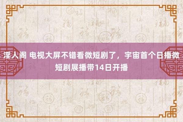 淫人阁 电视大屏不错看微短剧了，宇宙首个日播微短剧展播带14日开播