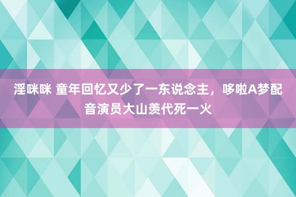淫咪咪 童年回忆又少了一东说念主，哆啦A梦配音演员大山羡代死一火