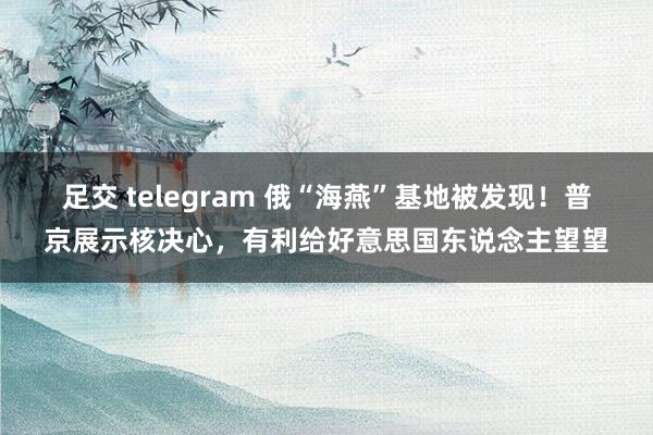 足交 telegram 俄“海燕”基地被发现！普京展示核决心，有利给好意思国东说念主望望