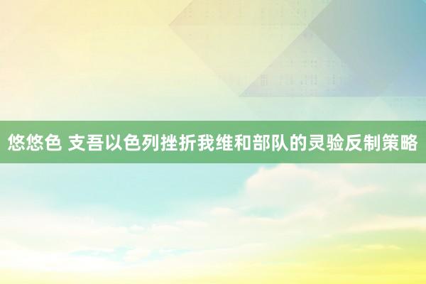 悠悠色 支吾以色列挫折我维和部队的灵验反制策略