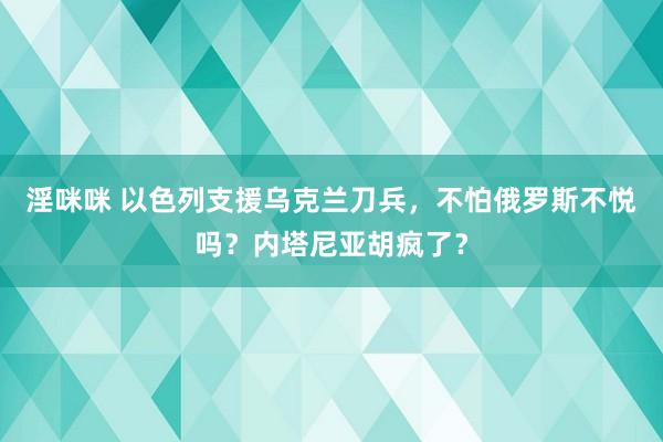 淫咪咪 以色列支援乌克兰刀兵，不怕俄罗斯不悦吗？内塔尼亚胡疯了？