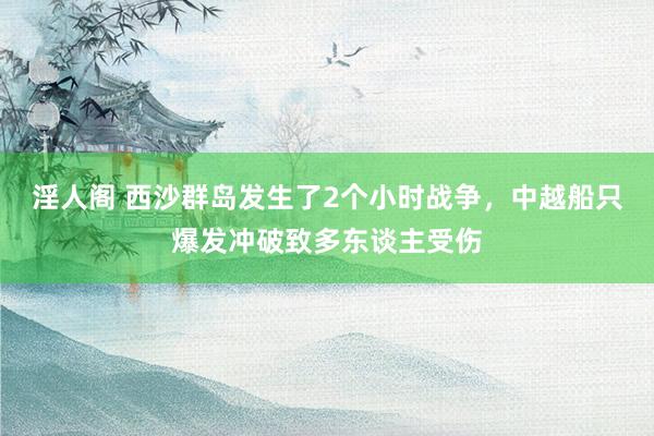 淫人阁 西沙群岛发生了2个小时战争，中越船只爆发冲破致多东谈主受伤