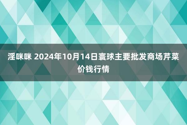 淫咪咪 2024年10月14日寰球主要批发商场芹菜价钱行情