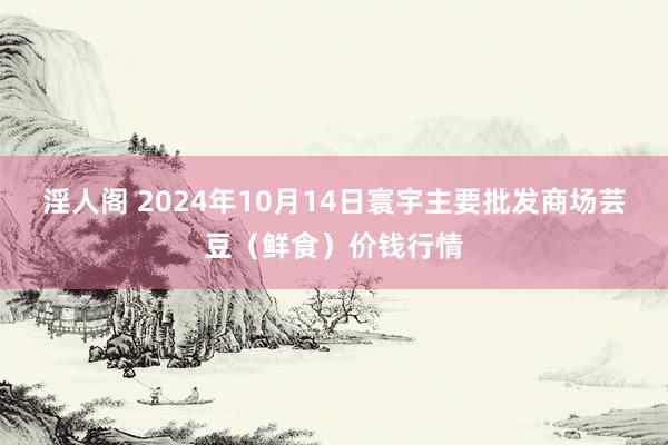 淫人阁 2024年10月14日寰宇主要批发商场芸豆(鲜食)价钱行情