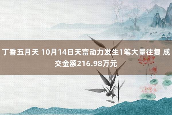 丁香五月天 10月14日天富动力发生1笔大量往复 成交金额216.98万元