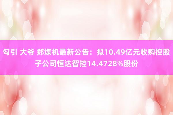 勾引 大爷 郑煤机最新公告：拟10.49亿元收购控股子公司恒达智控14.4728%股份
