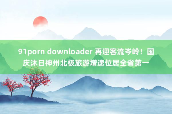 91porn downloader 再迎客流岑岭！国庆沐日神州北极旅游增速位居全省第一