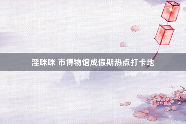 淫咪咪 市博物馆成假期热点打卡地