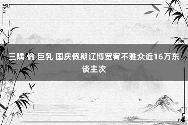 三隅 倫 巨乳 国庆假期辽博宽宥不雅众近16万东谈主次