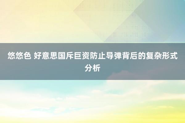 悠悠色 好意思国斥巨资防止导弹背后的复杂形式分析