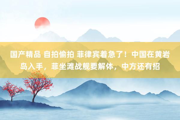 国产精品 自拍偷拍 菲律宾着急了！中国在黄岩岛入手，菲坐滩战舰要解体，中方还有招