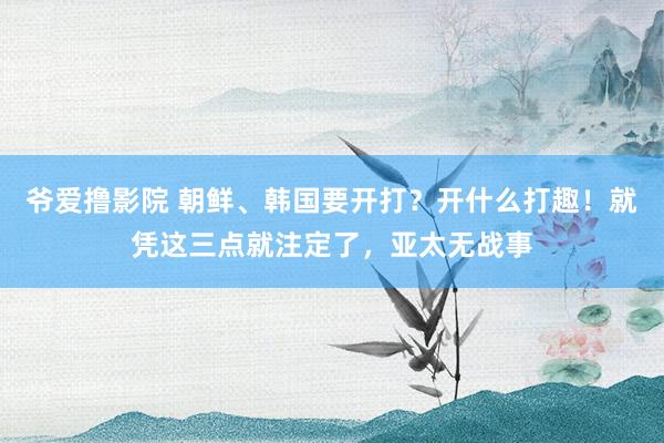 爷爱撸影院 朝鲜、韩国要开打？开什么打趣！就凭这三点就注定了，亚太无战事
