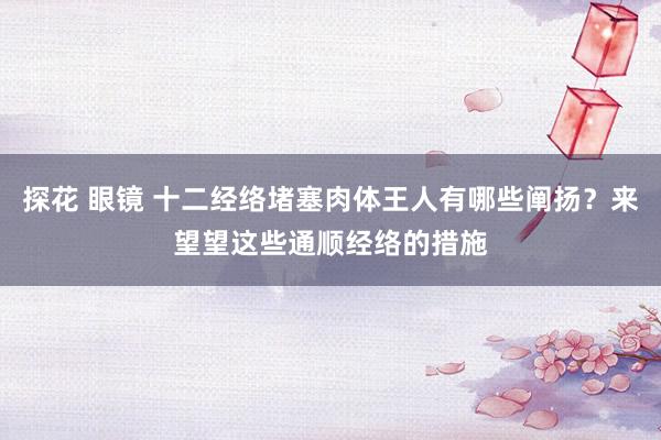 探花 眼镜 十二经络堵塞肉体王人有哪些阐扬？来望望这些通顺经络的措施