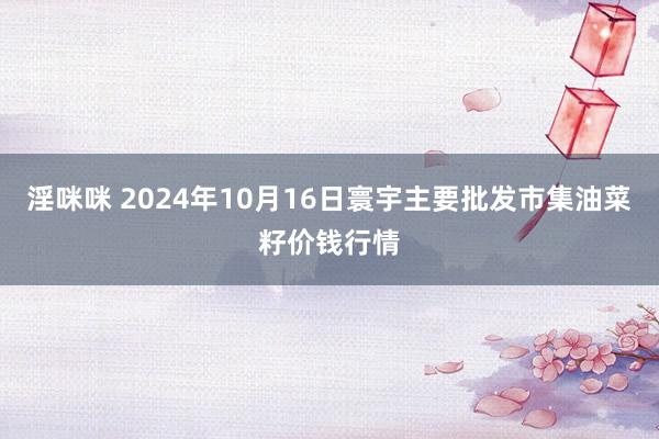 淫咪咪 2024年10月16日寰宇主要批发市集油菜籽价钱行情