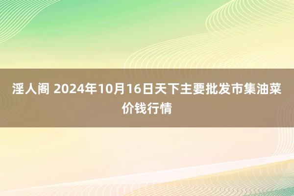 淫人阁 2024年10月16日天下主要批发市集油菜价钱行情