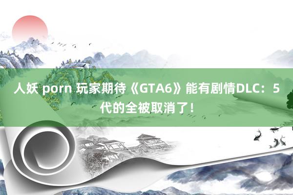 人妖 porn 玩家期待《GTA6》能有剧情DLC：5代的全被取消了！