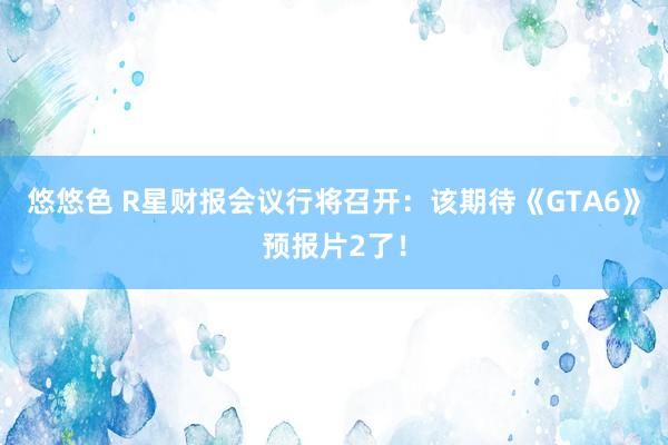 悠悠色 R星财报会议行将召开：该期待《GTA6》预报片2了！
