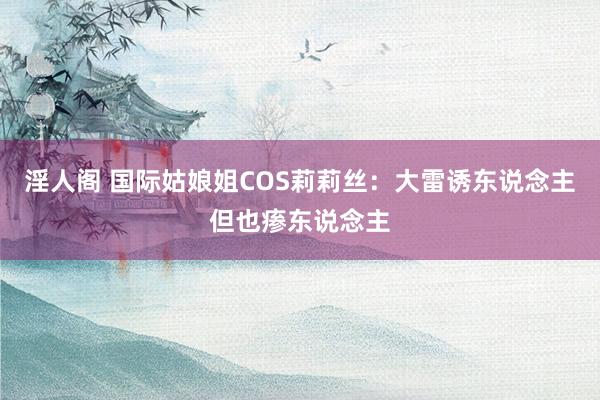 淫人阁 国际姑娘姐COS莉莉丝：大雷诱东说念主但也瘆东说念主