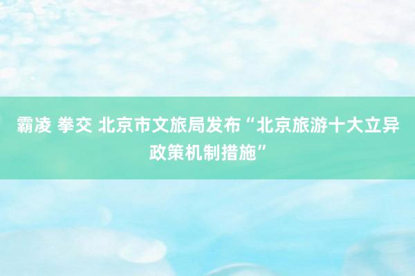 霸凌 拳交 北京市文旅局发布“北京旅游十大立异政策机制措施”