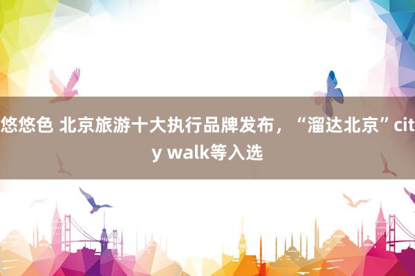 悠悠色 北京旅游十大执行品牌发布，“溜达北京”city walk等入选
