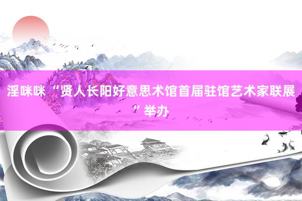 淫咪咪 “贤人长阳好意思术馆首届驻馆艺术家联展”举办