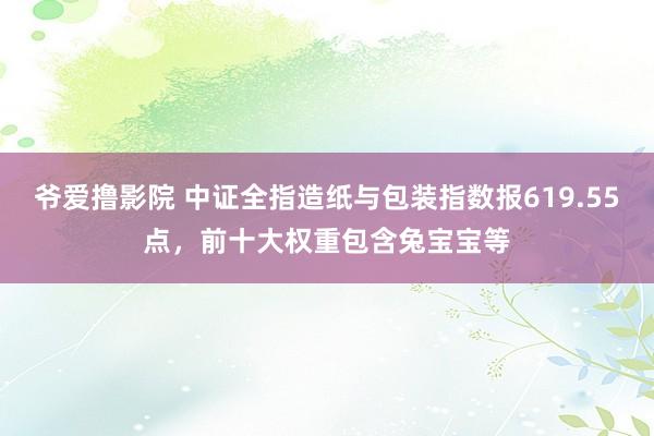 爷爱撸影院 中证全指造纸与包装指数报619.55点，前十大权重包含兔宝宝等