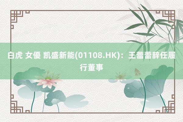 白虎 女優 凯盛新能(01108.HK)：王蕾蕾辞任履行董事