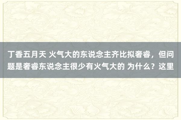 丁香五月天 火气大的东说念主齐比拟奢睿,但问题是奢睿东说念主很少有火气大的 为什么?这里