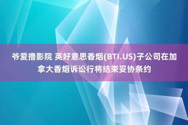 爷爱撸影院 英好意思香烟(BTI.US)子公司在加拿大香烟诉讼行将结束妥协条约
