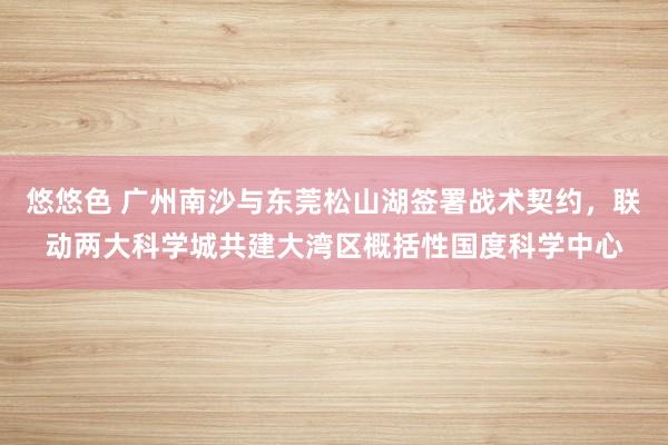 悠悠色 广州南沙与东莞松山湖签署战术契约，联动两大科学城共建大湾区概括性国度科学中心